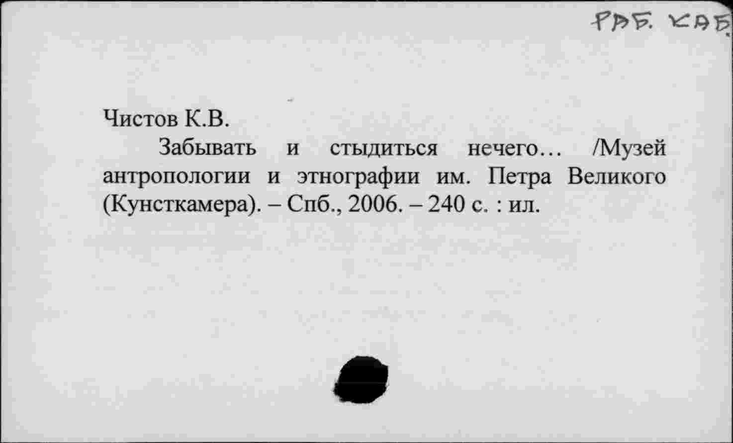 ﻿
Чистов К.В.
Забывать и стыдиться нечего... /Музей антропологии и этнографии им. Петра Великого (Кунсткамера). - Спб., 2006. - 240 с. : ил.